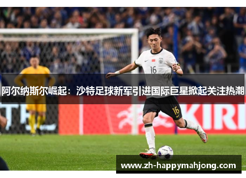 阿尔纳斯尔崛起：沙特足球新军引进国际巨星掀起关注热潮